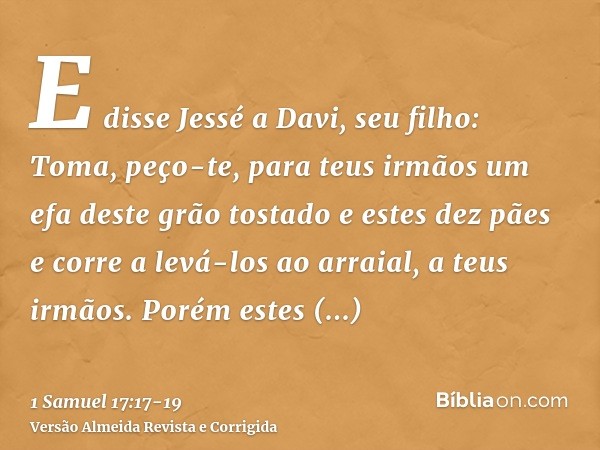 E disse Jessé a Davi, seu filho: Toma, peço-te, para teus irmãos um efa deste grão tostado e estes dez pães e corre a levá-los ao arraial, a teus irmãos.Porém e