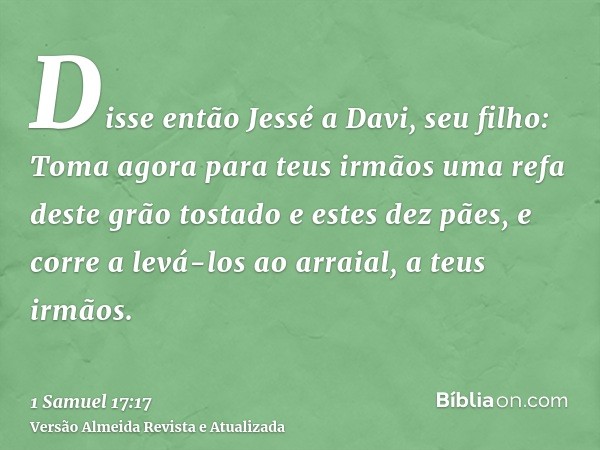 Disse então Jessé a Davi, seu filho: Toma agora para teus irmãos uma refa deste grão tostado e estes dez pães, e corre a levá-los ao arraial, a teus irmãos.