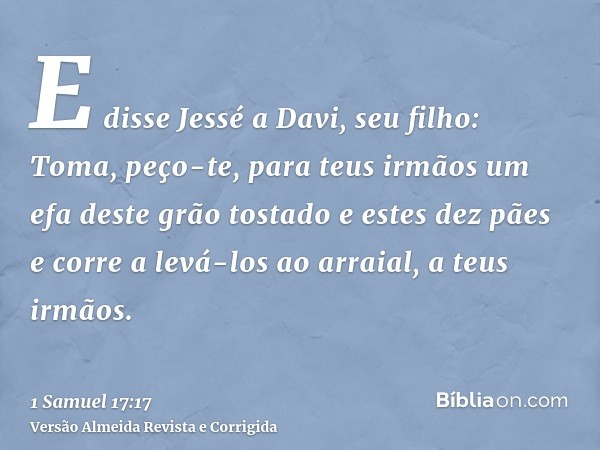 E disse Jessé a Davi, seu filho: Toma, peço-te, para teus irmãos um efa deste grão tostado e estes dez pães e corre a levá-los ao arraial, a teus irmãos.
