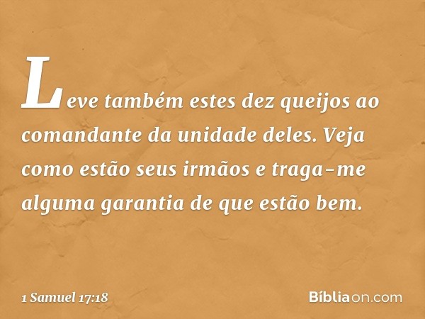 Leve também estes dez queijos ao comandante da unidade deles. Veja como estão seus irmãos e traga-me alguma garantia de que estão bem. -- 1 Samuel 17:18