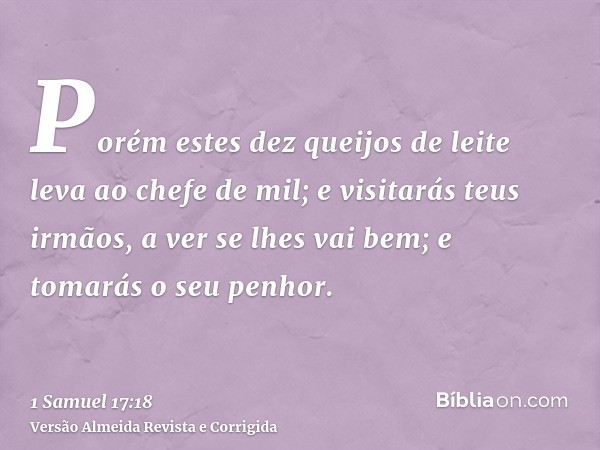Porém estes dez queijos de leite leva ao chefe de mil; e visitarás teus irmãos, a ver se lhes vai bem; e tomarás o seu penhor.