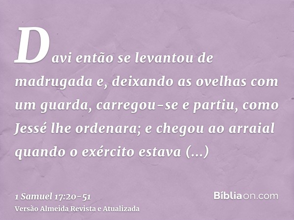 Davi então se levantou de madrugada e, deixando as ovelhas com um guarda, carregou-se e partiu, como Jessé lhe ordenara; e chegou ao arraial quando o exército e