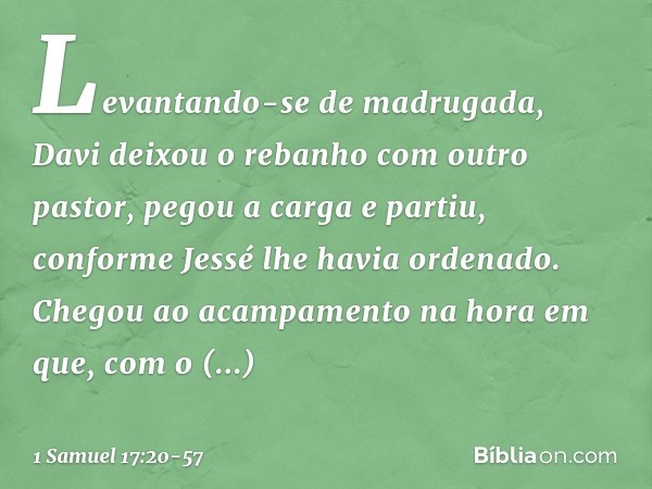 Levantando-se de madrugada, Davi deixou o rebanho com outro pastor, pegou a carga e partiu, conforme Jessé lhe havia ordenado. Chegou ao acampamento na hora em 