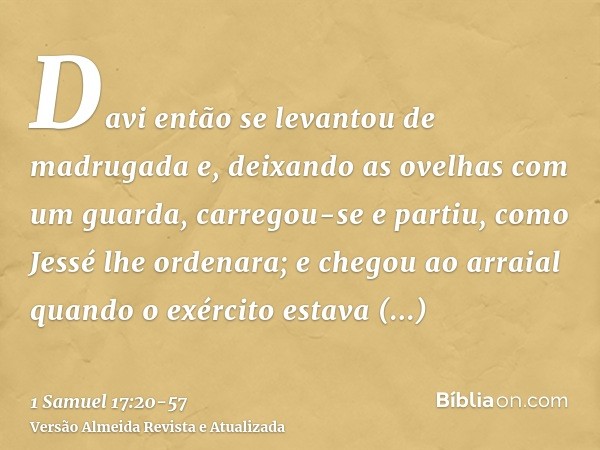 Davi então se levantou de madrugada e, deixando as ovelhas com um guarda, carregou-se e partiu, como Jessé lhe ordenara; e chegou ao arraial quando o exército e