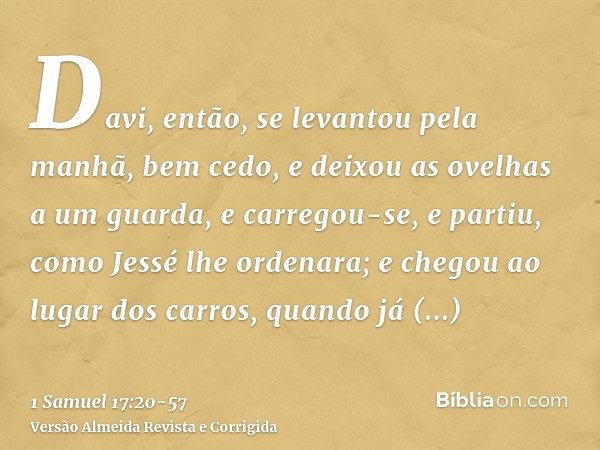 Davi, então, se levantou pela manhã, bem cedo, e deixou as ovelhas a um guarda, e carregou-se, e partiu, como Jessé lhe ordenara; e chegou ao lugar dos carros, 