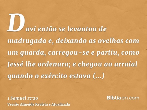 Davi então se levantou de madrugada e, deixando as ovelhas com um guarda, carregou-se e partiu, como Jessé lhe ordenara; e chegou ao arraial quando o exército e