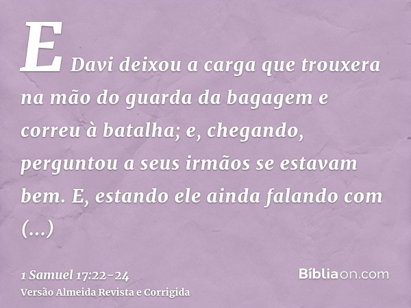 E Davi deixou a carga que trouxera na mão do guarda da bagagem e correu à batalha; e, chegando, perguntou a seus irmãos se estavam bem.E, estando ele ainda fala