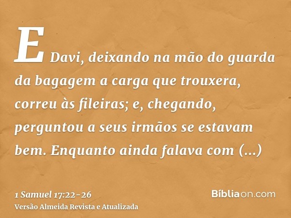 E Davi, deixando na mão do guarda da bagagem a carga que trouxera, correu às fileiras; e, chegando, perguntou a seus irmãos se estavam bem.Enquanto ainda falava