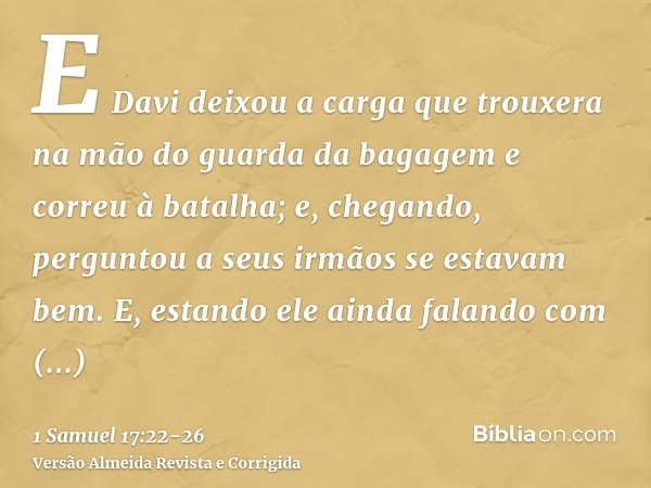 E Davi deixou a carga que trouxera na mão do guarda da bagagem e correu à batalha; e, chegando, perguntou a seus irmãos se estavam bem.E, estando ele ainda fala