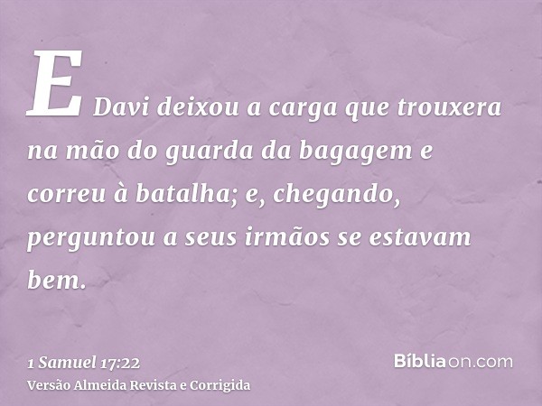 E Davi deixou a carga que trouxera na mão do guarda da bagagem e correu à batalha; e, chegando, perguntou a seus irmãos se estavam bem.