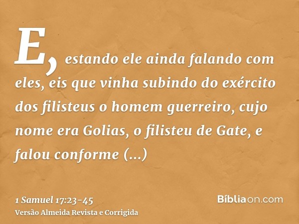 E, estando ele ainda falando com eles, eis que vinha subindo do exército dos filisteus o homem guerreiro, cujo nome era Golias, o filisteu de Gate, e falou conf