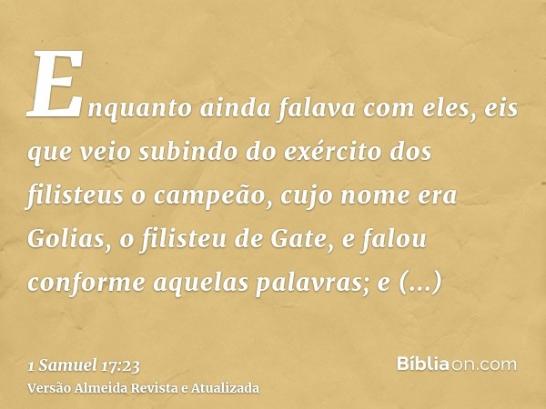 Enquanto ainda falava com eles, eis que veio subindo do exército dos filisteus o campeão, cujo nome era Golias, o filisteu de Gate, e falou conforme aquelas pal