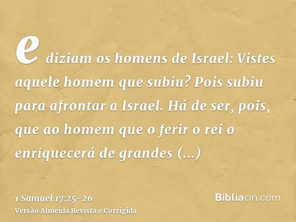 e diziam os homens de Israel: Vistes aquele homem que subiu? Pois subiu para afrontar a Israel. Há de ser, pois, que ao homem que o ferir o rei o enriquecerá de