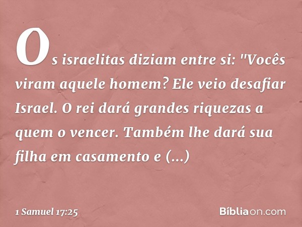 Os israelitas diziam entre si: "Vocês viram aquele homem? Ele veio desafiar Israel. O rei dará grandes riquezas a quem o vencer. Também lhe dará sua filha em ca