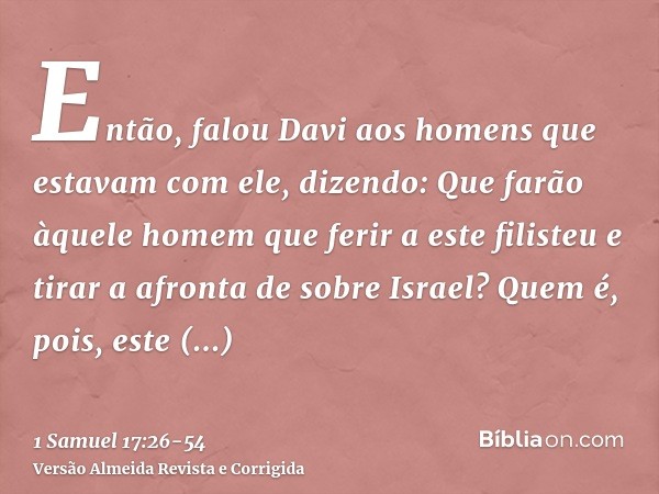 Então, falou Davi aos homens que estavam com ele, dizendo: Que farão àquele homem que ferir a este filisteu e tirar a afronta de sobre Israel? Quem é, pois, est