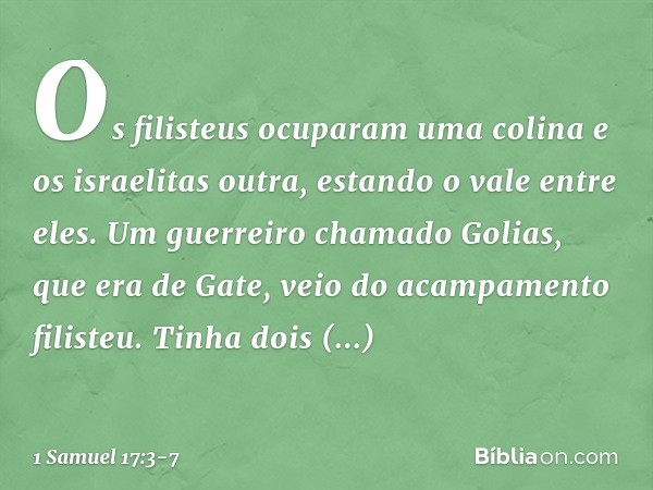 Os filisteus ocuparam uma colina e os israelitas outra, estando o vale entre eles. Um guerreiro chamado Golias, que era de Gate, veio do acampamento filisteu. T