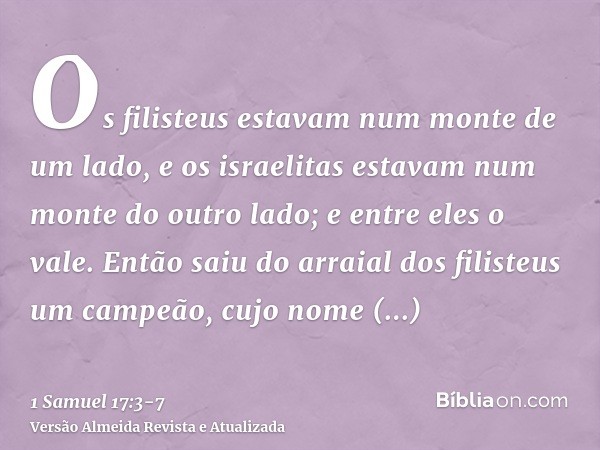 Os filisteus estavam num monte de um lado, e os israelitas estavam num monte do outro lado; e entre eles o vale.Então saiu do arraial dos filisteus um campeão, 