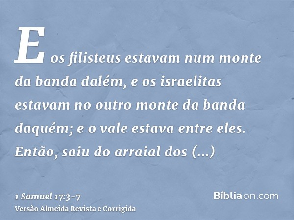 E os filisteus estavam num monte da banda dalém, e os israelitas estavam no outro monte da banda daquém; e o vale estava entre eles.Então, saiu do arraial dos f