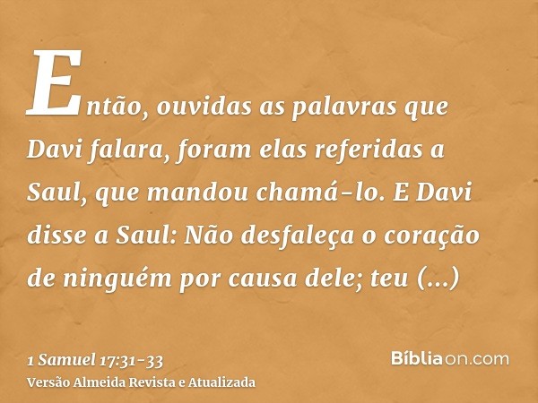 Então, ouvidas as palavras que Davi falara, foram elas referidas a Saul, que mandou chamá-lo.E Davi disse a Saul: Não desfaleça o coração de ninguém por causa d