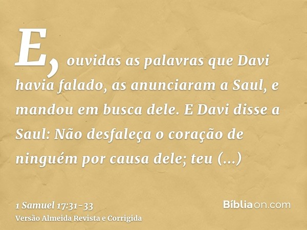 E, ouvidas as palavras que Davi havia falado, as anunciaram a Saul, e mandou em busca dele.E Davi disse a Saul: Não desfaleça o coração de ninguém por causa del