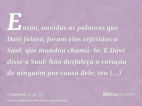 Então, ouvidas as palavras que Davi falara, foram elas referidas a Saul, que mandou chamá-lo.E Davi disse a Saul: Não desfaleça o coração de ninguém por causa d