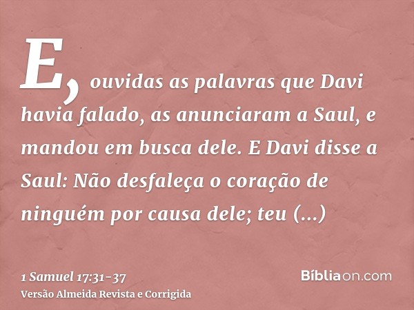 E, ouvidas as palavras que Davi havia falado, as anunciaram a Saul, e mandou em busca dele.E Davi disse a Saul: Não desfaleça o coração de ninguém por causa del