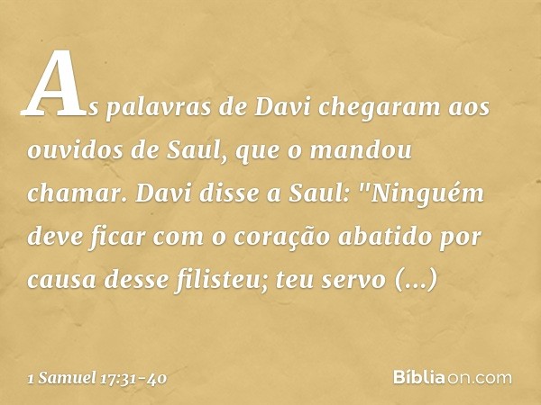 As palavras de Davi chegaram aos ouvidos de Saul, que o mandou chamar. Davi disse a Saul: "Ninguém deve ficar com o coração abatido por causa desse filisteu; te