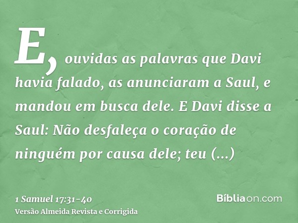 E, ouvidas as palavras que Davi havia falado, as anunciaram a Saul, e mandou em busca dele.E Davi disse a Saul: Não desfaleça o coração de ninguém por causa del