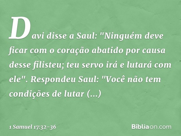 Davi disse a Saul: "Ninguém deve ficar com o coração abatido por causa desse filisteu; teu servo irá e lutará com ele". Respondeu Saul: "Você não tem condições 