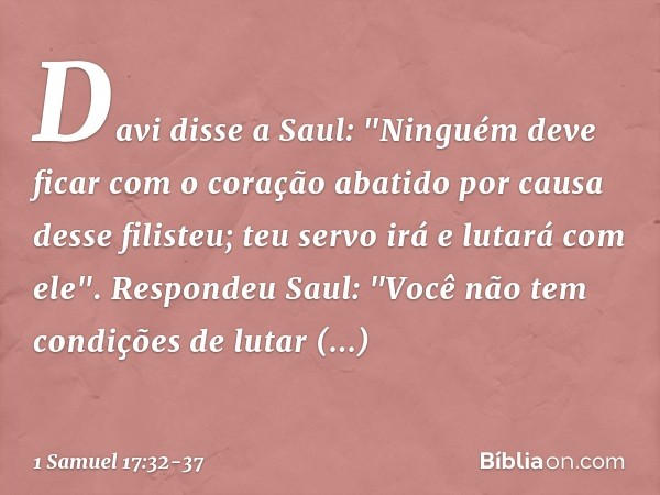 Davi disse a Saul: "Ninguém deve ficar com o coração abatido por causa desse filisteu; teu servo irá e lutará com ele". Respondeu Saul: "Você não tem condições