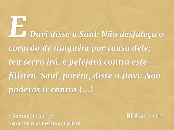 E Davi disse a Saul: Não desfaleça o coração de ninguém por causa dele; teu servo irá, e pelejará contra este filisteu.Saul, porém, disse a Davi: Não poderás ir