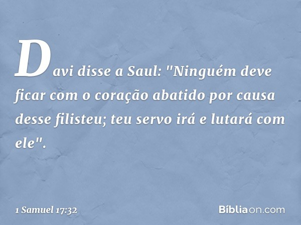 Davi disse a Saul: "Ninguém deve ficar com o coração abatido por causa desse filisteu; teu servo irá e lutará com ele". -- 1 Samuel 17:32