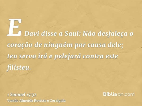 E Davi disse a Saul: Não desfaleça o coração de ninguém por causa dele; teu servo irá e pelejará contra este filisteu.