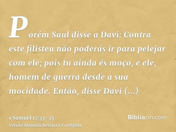 Porém Saul disse a Davi: Contra este filisteu não poderás ir para pelejar com ele; pois tu ainda és moço, e ele, homem de guerra desde a sua mocidade.Então, dis