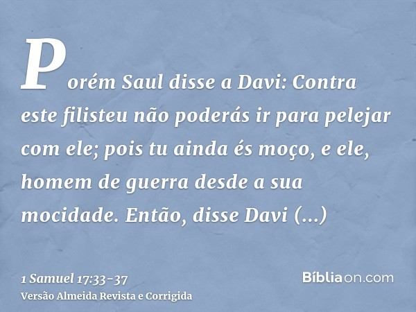 Porém Saul disse a Davi: Contra este filisteu não poderás ir para pelejar com ele; pois tu ainda és moço, e ele, homem de guerra desde a sua mocidade.Então, dis