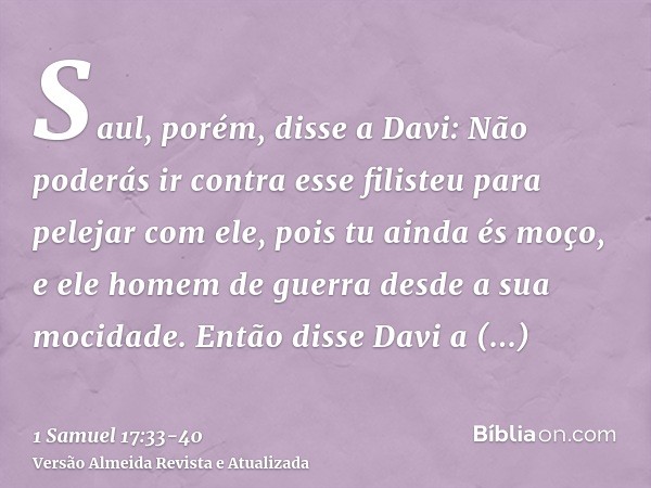 Saul, porém, disse a Davi: Não poderás ir contra esse filisteu para pelejar com ele, pois tu ainda és moço, e ele homem de guerra desde a sua mocidade.Então dis