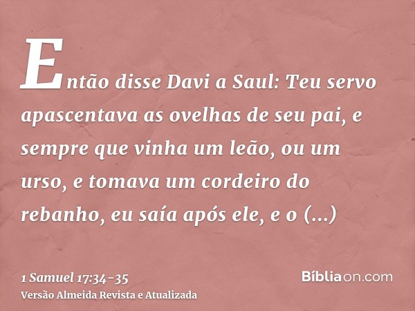 Então disse Davi a Saul: Teu servo apascentava as ovelhas de seu pai, e sempre que vinha um leão, ou um urso, e tomava um cordeiro do rebanho,eu saía após ele, 