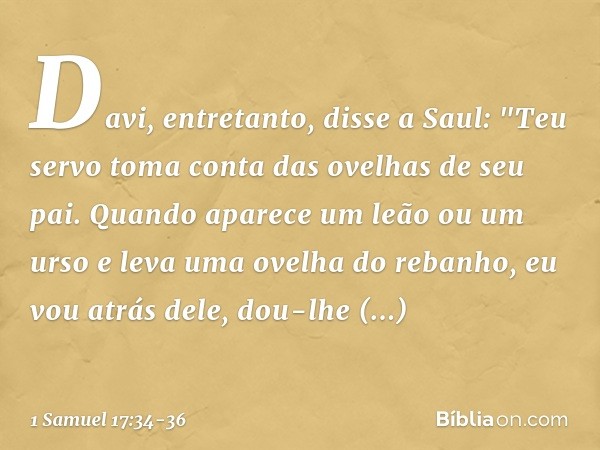 Davi, entretanto, disse a Saul: "Teu servo toma conta das ovelhas de seu pai. Quando aparece um leão ou um urso e leva uma ovelha do rebanho, eu vou atrás dele,