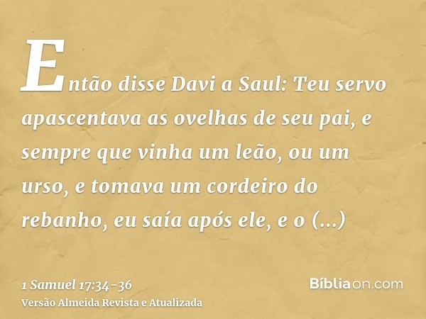 Então disse Davi a Saul: Teu servo apascentava as ovelhas de seu pai, e sempre que vinha um leão, ou um urso, e tomava um cordeiro do rebanho,eu saía após ele, 