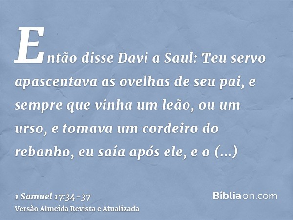 Então disse Davi a Saul: Teu servo apascentava as ovelhas de seu pai, e sempre que vinha um leão, ou um urso, e tomava um cordeiro do rebanho,eu saía após ele, 