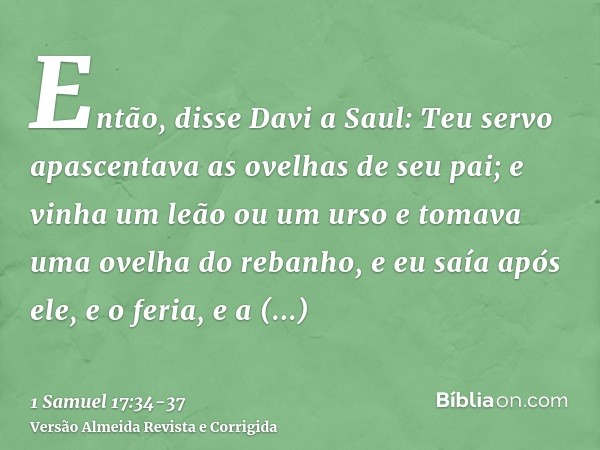 Então, disse Davi a Saul: Teu servo apascentava as ovelhas de seu pai; e vinha um leão ou um urso e tomava uma ovelha do rebanho,e eu saía após ele, e o feria, 