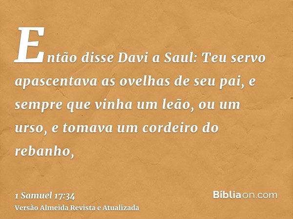 Então disse Davi a Saul: Teu servo apascentava as ovelhas de seu pai, e sempre que vinha um leão, ou um urso, e tomava um cordeiro do rebanho,