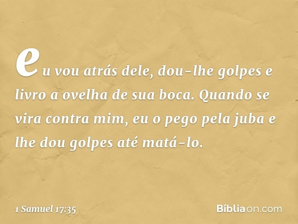 eu vou atrás dele, dou-lhe golpes e livro a ovelha de sua boca. Quando se vira contra mim, eu o pego pela juba e lhe dou golpes até matá-lo. -- 1 Samuel 17:35