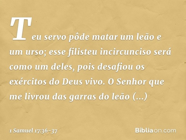 Teu servo pôde matar um leão e um urso; esse filisteu incircunciso será como um deles, pois desafiou os exércitos do Deus vivo. O Senhor que me livrou das garra