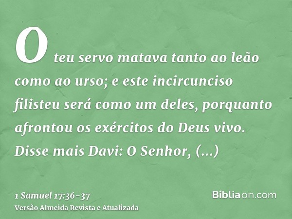 O teu servo matava tanto ao leão como ao urso; e este incircunciso filisteu será como um deles, porquanto afrontou os exércitos do Deus vivo.Disse mais Davi: O 