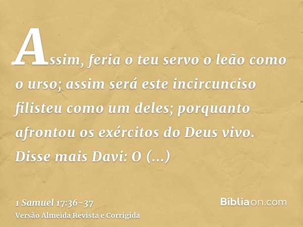 Assim, feria o teu servo o leão como o urso; assim será este incircunciso filisteu como um deles; porquanto afrontou os exércitos do Deus vivo.Disse mais Davi: 