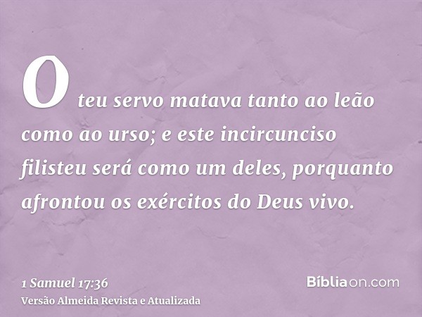 O teu servo matava tanto ao leão como ao urso; e este incircunciso filisteu será como um deles, porquanto afrontou os exércitos do Deus vivo.