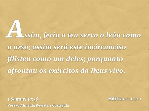 Assim, feria o teu servo o leão como o urso; assim será este incircunciso filisteu como um deles; porquanto afrontou os exércitos do Deus vivo.