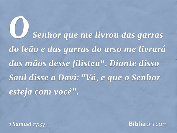 O Senhor que me livrou das garras do leão e das garras do urso me livrará das mãos desse filisteu".
Diante disso Saul disse a Davi: "Vá, e que o Senhor esteja c