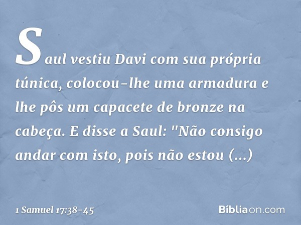 Saul vestiu Davi com sua própria túnica, colocou-lhe uma armadura e lhe pôs um capacete de bronze na cabeça.
E disse a Saul: "Não consigo andar com isto, pois n